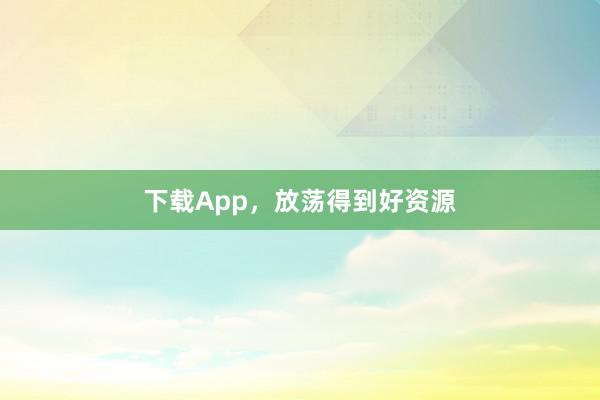下载App，放荡得到好资源